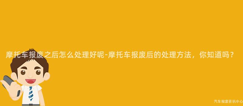 摩托车报废之后怎么处理好呢-摩托车报废后的处理方法，你知道吗？