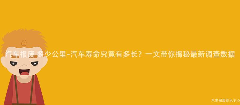 汽车报废 多少公里-汽车寿命究竟有多长？一文带你揭秘最新调查数据