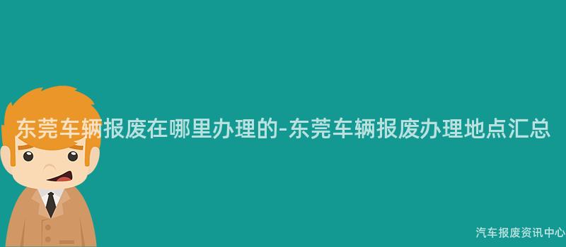 东莞车辆报废在哪里办理的-东莞车辆报废办理地点汇总