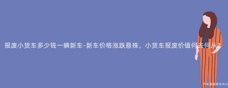 报废小货车多少钱一辆新车-新车价格涨跌悬殊，小货车报废价值何去何从？
