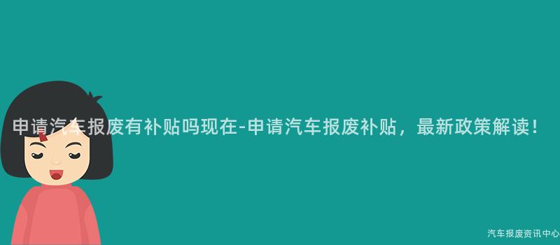 申请汽车报废有补贴吗现在-申请汽车报废补贴，最新政策解读！