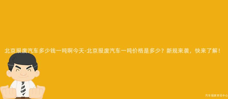北京报废汽车多少钱一吨啊今天-北京报废汽车一吨价格是多少？新规来袭，快来了解！