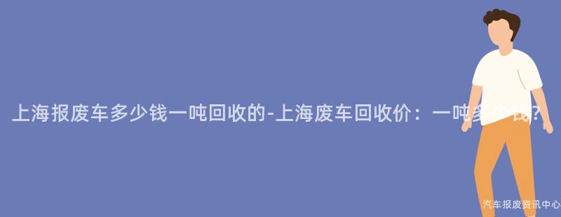 上海报废车多少钱一吨回收的-上海废车回收价：一吨多少钱？