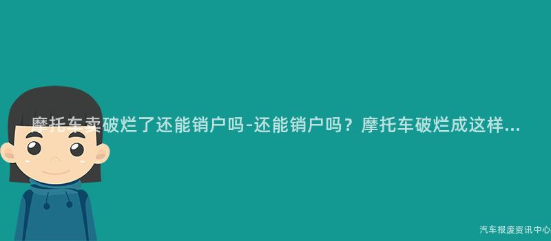 摩托车卖破烂了还能销户吗-还能销户吗？摩托车破烂成这样...