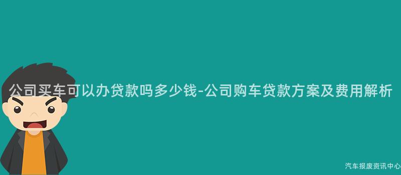 公司买车可以办贷款吗多少钱-公司购车贷款方案及费用解析
