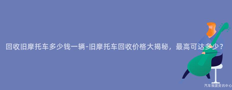 回收旧摩托车多少钱一辆-旧摩托车回收价格大揭秘，最高可达多少？