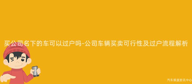 买公司名下的车可以过户吗-公司车辆买卖可行性及过户流程解析