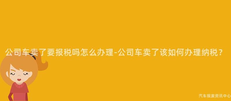 公司车卖了要报税吗怎么办理-公司车卖了该如何办理纳税？