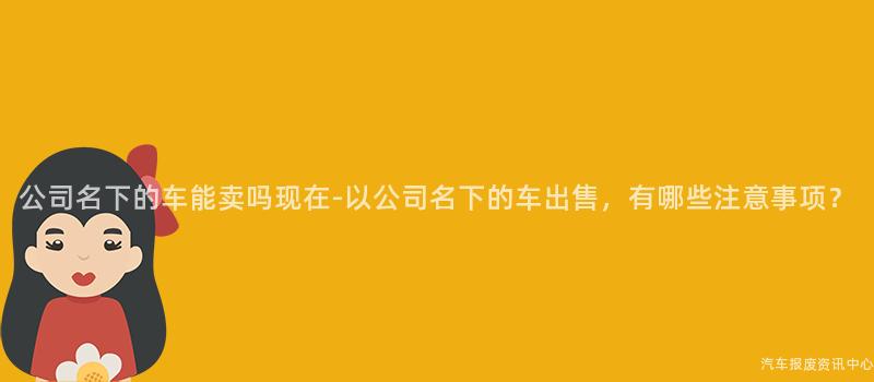 公司名下的车能卖吗现在-以公司名下的车出售，有哪些注意事项？
