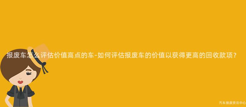 报废车怎么评估价值高点的车-如何评估报废车的价值以获得更高的回收款项？