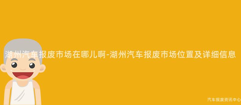 湖州汽车报废市场在哪儿啊-湖州汽车报废市场位置及详细信息