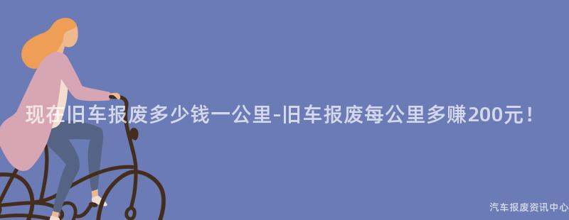 现在旧车报废多少钱一公里-旧车报废每公里多赚200元！