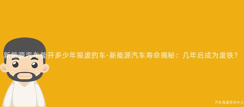新能源汽车能开多少年报废的车-新能源汽车寿命揭秘：几年后成为废铁？