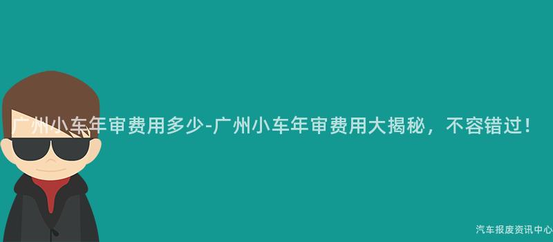 广州小车年审费用多少-广州小车年审费用大揭秘，不容错过！