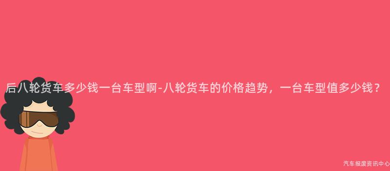 后八轮货车多少钱一台车型啊-八轮货车的价格趋势，一台车型值多少钱？