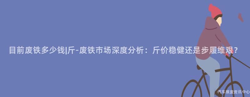 目前废铁多少钱|斤-废铁市场深度分析：斤价稳健还是步履维艰？