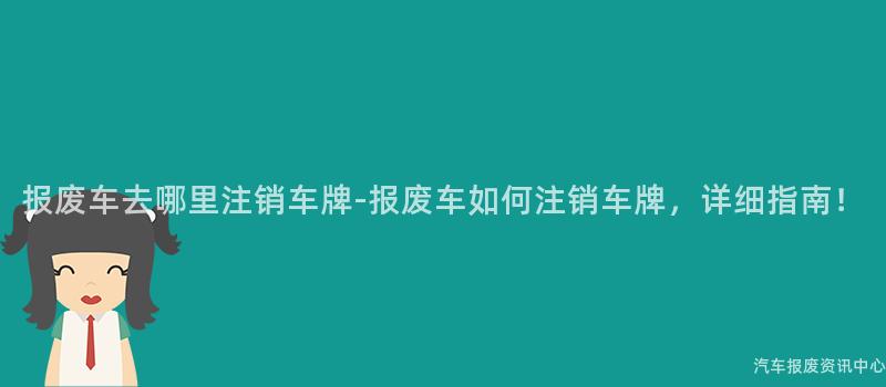 报废车去哪里注销车牌-报废车如何注销车牌，详细指南！