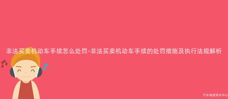 非法买卖机动车手续怎么处罚-非法买卖机动车手续的处罚措施及执行法规解析