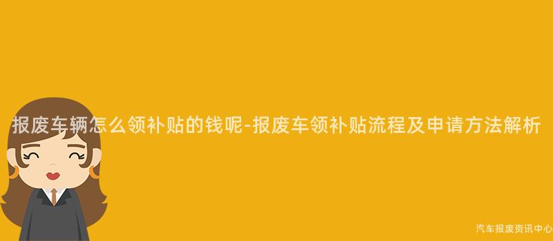 报废车辆怎么领补贴的钱呢-报废车领补贴流程及申请方法解析