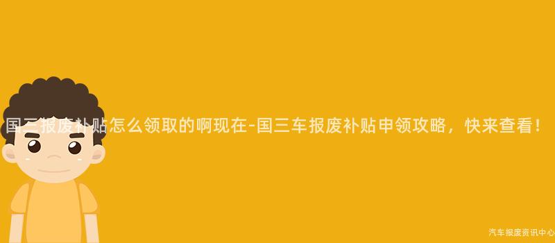 国三报废补贴怎么领取的啊现在-国三车报废补贴申领攻略，快来查看！