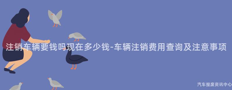 注销车辆要钱吗现在多少钱-车辆注销费用查询及注意事项