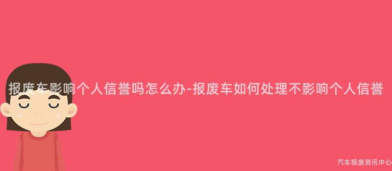 报废车影响个人信誉吗怎么办-报废车如何处理不影响个人信誉