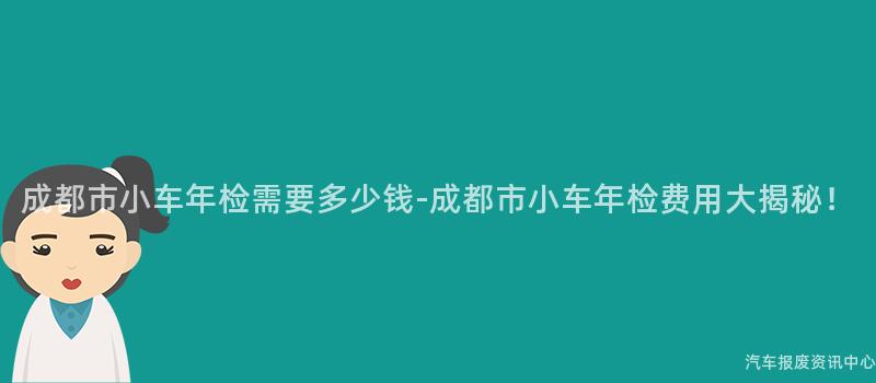 成都市小车年检需要多少钱-成都市小车年检费用大揭秘！