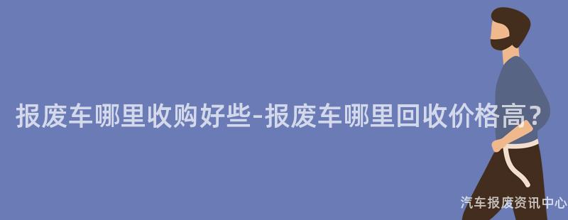 报废车哪里收购好些-报废车哪里回收价格高？