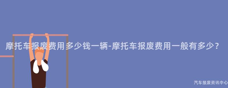 摩托车报废费用多少钱一辆-摩托车报废费用一般有多少？