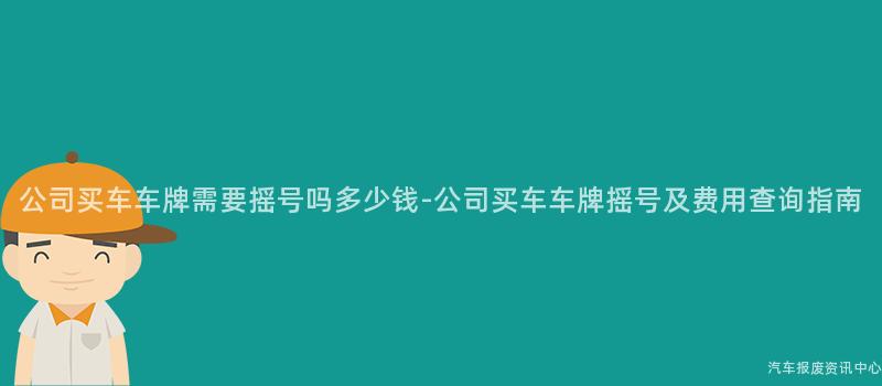 公司买车车牌需要摇号吗多少钱-公司买车车牌摇号及费用查询指南