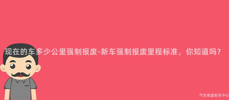 现在的车多少公里强制报废-新车强制报废里程标准，你知道吗？