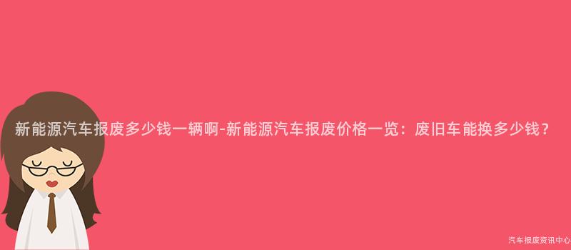 新能源汽车报废多少钱一辆啊-新能源汽车报废价格一览：废旧车能换多少钱？