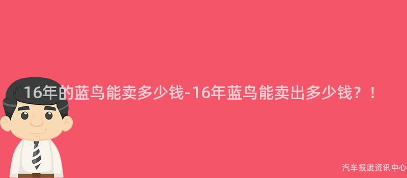 16年的蓝鸟能卖多少钱-16年蓝鸟能卖出多少钱？！