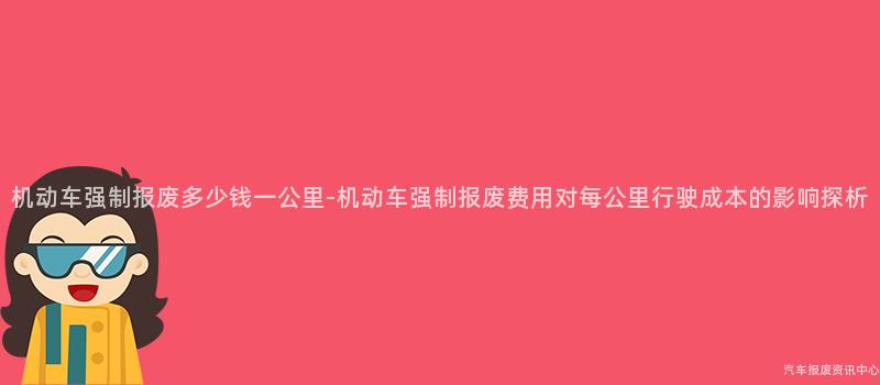机动车强制报废多少钱一公里-机动车强制报废费用对每公里行驶成本的影响探析
