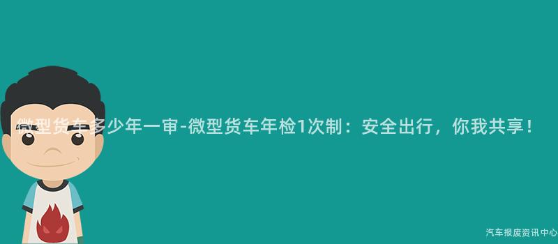 微型货车多少年一审-微型货车年检1次制：安全出行，你我共享！