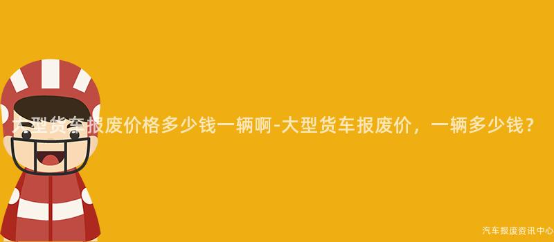 大型货车报废价格多少钱一辆啊-大型货车报废价，一辆多少钱？