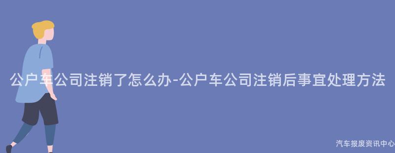 公户车公司注销了怎么办-公户车公司注销后事宜处理方法