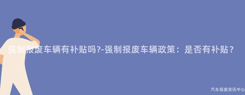 强制报废车辆有补贴吗?-强制报废车辆政策：是否有补贴？