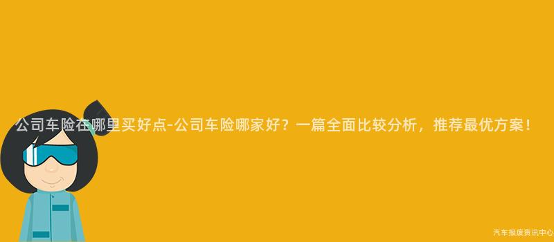公司车险在哪里买好点-公司车险哪家好？一篇全面比较分析，推荐最优方案！