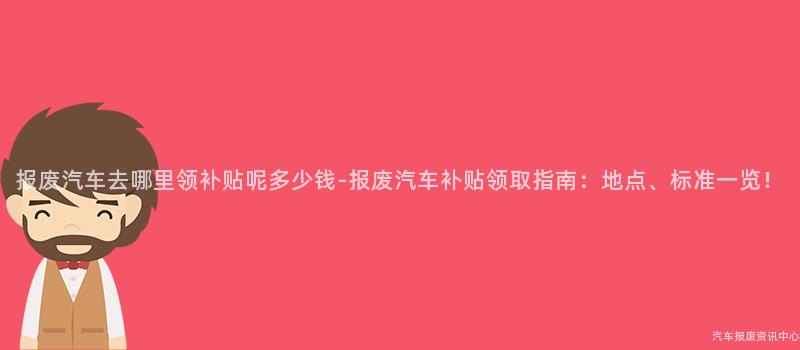 报废汽车去哪里领补贴呢多少钱-报废汽车补贴领取指南：地点、标准一览！
