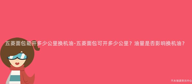 五菱面包能开多少公里换机油-五菱面包可开多少公里？油量是否影响换机油？