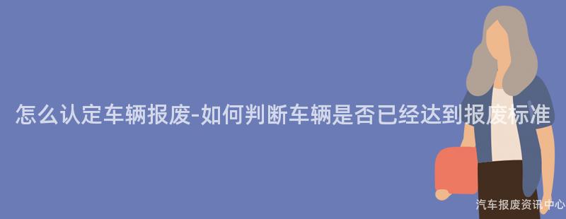 怎么认定车辆报废-如何判断车辆是否已经达到报废标准
