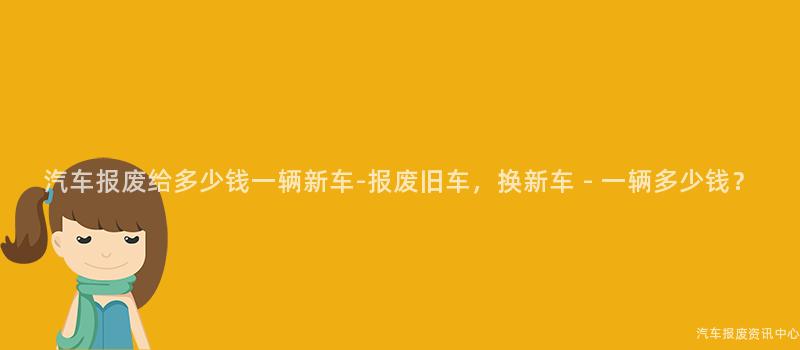 汽车报废给多少钱一辆新车-报废旧车，换新车 - 一辆多少钱？