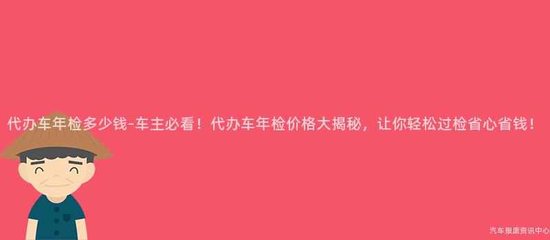 代办车年检多少钱-车主必看！代办车年检价格大揭秘，让你轻松过检省心省钱！