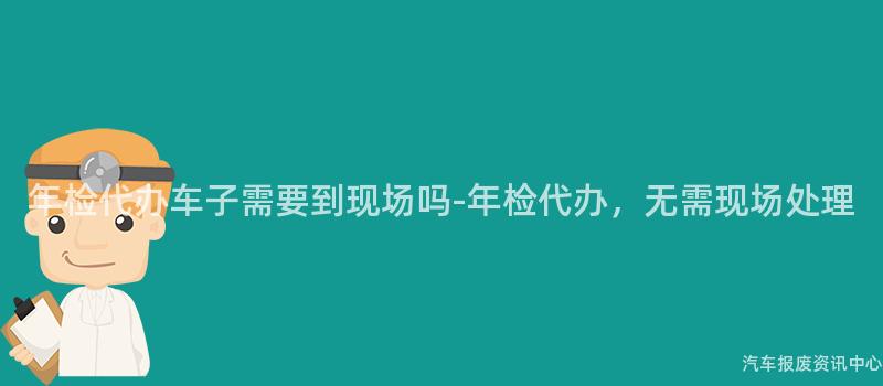 年检代办车子需要到现场吗-年检代办，无需现场处理