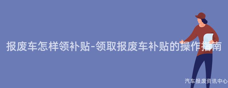 报废车怎样领补贴-领取报废车补贴的操作指南