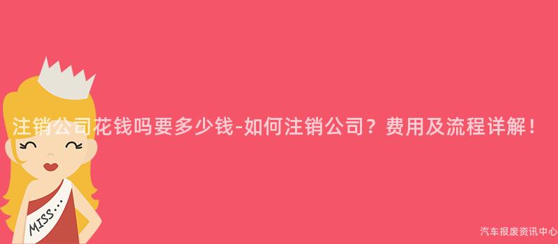 注销公司花钱吗要多少钱-如何注销公司？费用及流程详解！