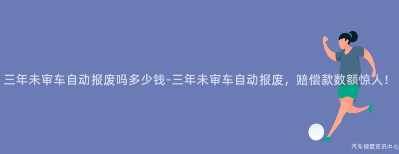三年未审车自动报废吗多少钱-三年未审车自动报废，赔偿款数额惊人！