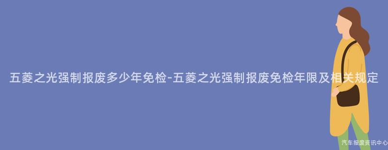 五菱之光强制报废多少年免检-五菱之光强制报废免检年限及相关规定