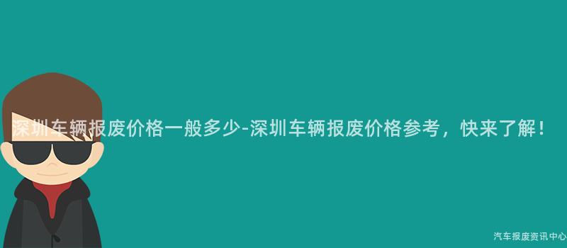 深圳车辆报废价格一般多少-深圳车辆报废价格参考，快来了解！